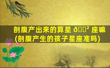 剖腹产出来的算星 🌲 座嘛(剖腹产生的孩子星座准吗)